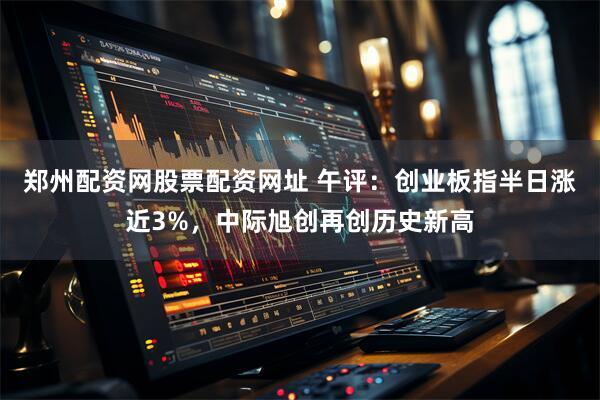 郑州配资网股票配资网址 午评：创业板指半日涨近3%，中际旭创再创历史新高