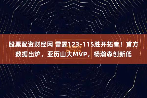 股票配资财经网 雷霆123-115胜开拓者！官方数据出炉，亚历山大MVP，杨瀚森创新低