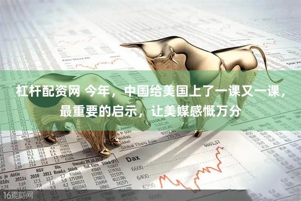 杠杆配资网 今年，中国给美国上了一课又一课，最重要的启示，让美媒感慨万分