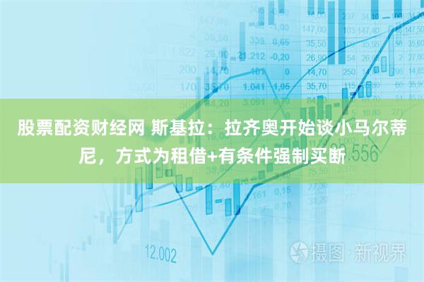 股票配资财经网 斯基拉：拉齐奥开始谈小马尔蒂尼，方式为租借+有条件强制买断