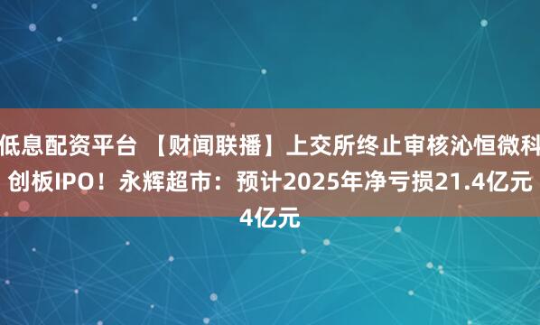 低息配资平台 【财闻联播】上交所终止审核沁恒微科创板IPO！永辉超市：预计2025年净亏损21.4亿元