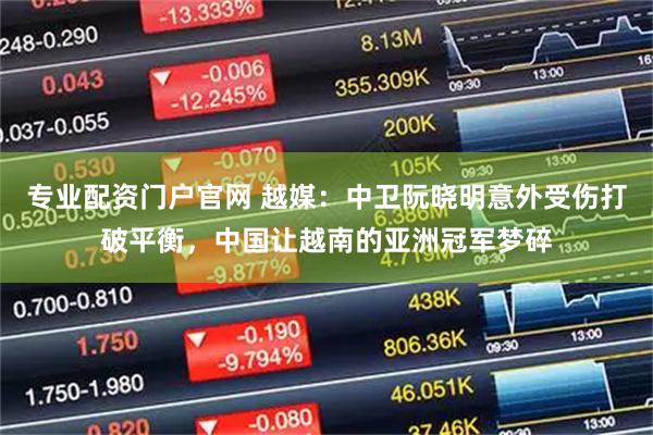 专业配资门户官网 越媒：中卫阮晓明意外受伤打破平衡，中国让越南的亚洲冠军梦碎