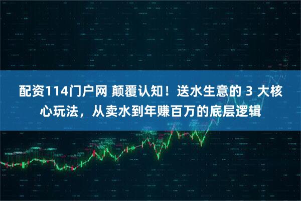 配资114门户网 颠覆认知！送水生意的 3 大核心玩法，从卖水到年赚百万的底层逻辑