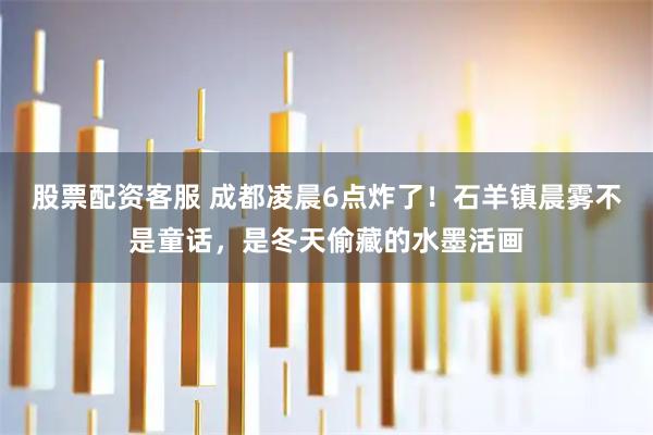 股票配资客服 成都凌晨6点炸了！石羊镇晨雾不是童话，是冬天偷藏的水墨活画