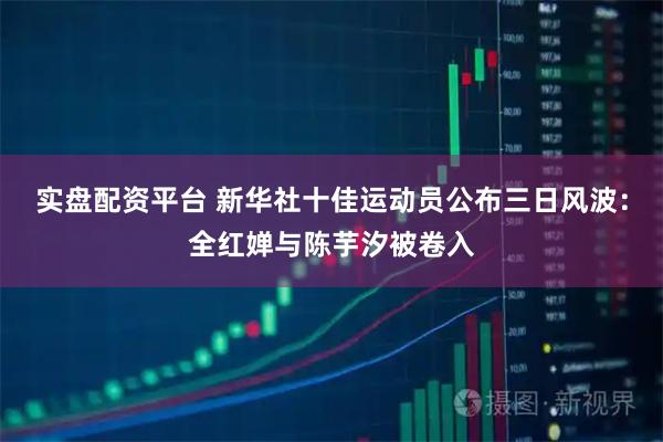 实盘配资平台 新华社十佳运动员公布三日风波:全红婵与陈芋汐被卷入