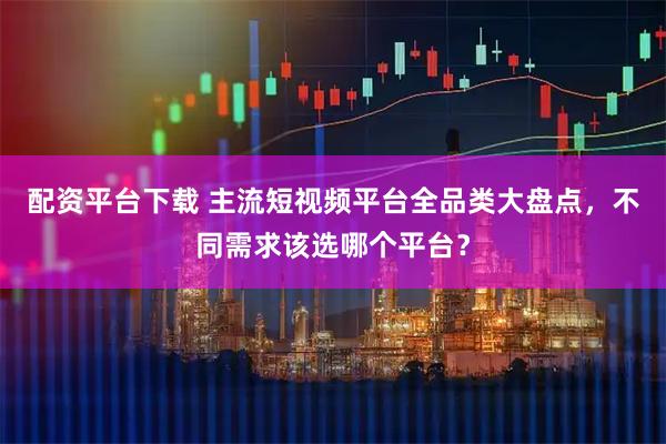 配资平台下载 主流短视频平台全品类大盘点，不同需求该选哪个平台？