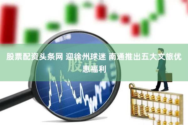 股票配资头条网 迎徐州球迷 南通推出五大文旅优惠福利