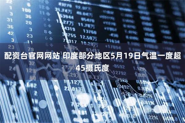 配资台官网网站 印度部分地区5月19日气温一度超45摄氏度