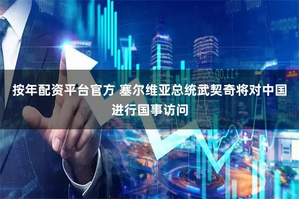 按年配资平台官方 塞尔维亚总统武契奇将对中国进行国事访问