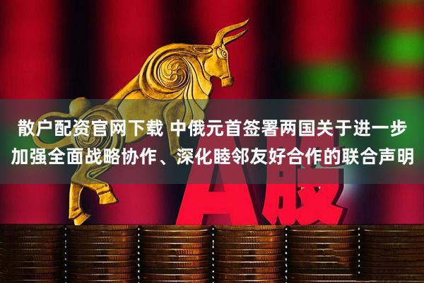 散户配资官网下载 中俄元首签署两国关于进一步加强全面战略协作、深化睦邻友好合作的联合声明