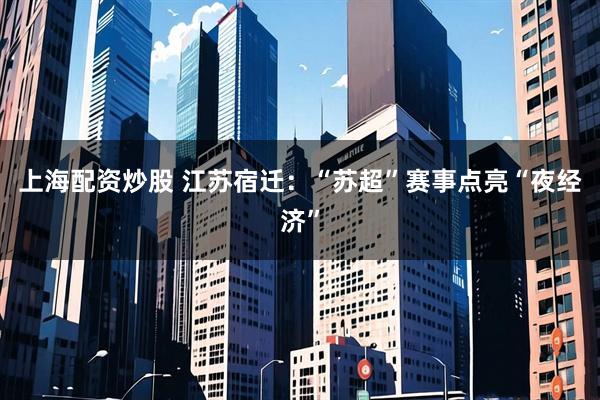 上海配资炒股 江苏宿迁：“苏超”赛事点亮“夜经济”