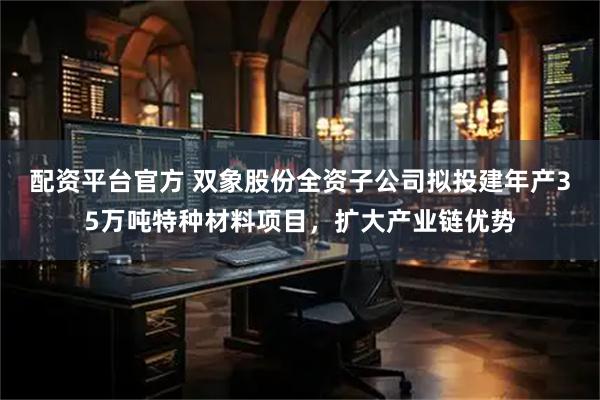 配资平台官方 双象股份全资子公司拟投建年产35万吨特种材料项目，扩大产业链优势