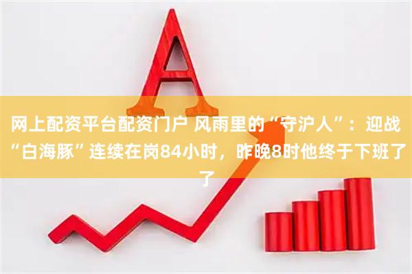 网上配资平台配资门户 风雨里的“守沪人”：迎战“白海豚”连续在岗84小时，昨晚8时他终于下班了